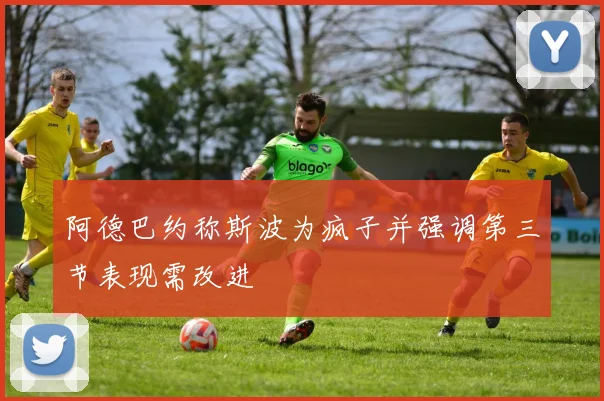 阿德巴约称斯波为疯子并强调第三节表现需改进