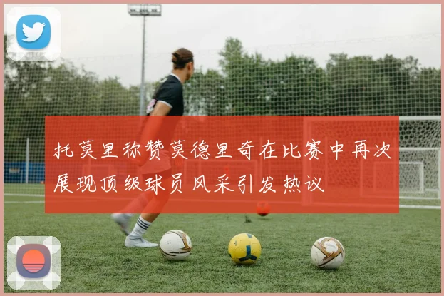 托莫里称赞莫德里奇在比赛中再次展现顶级球员风采引发热议