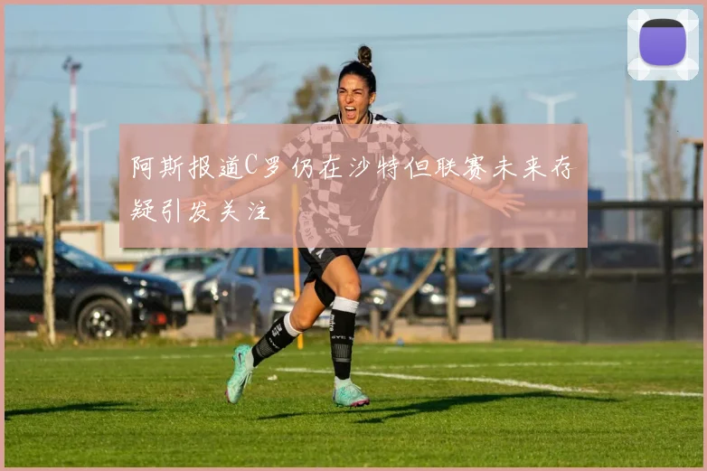 阿斯报道C罗仍在沙特但联赛未来存疑引发关注