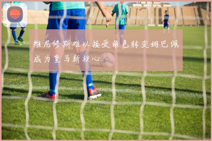 维尼修斯难以接受角色转变姆巴佩成为皇马新核心