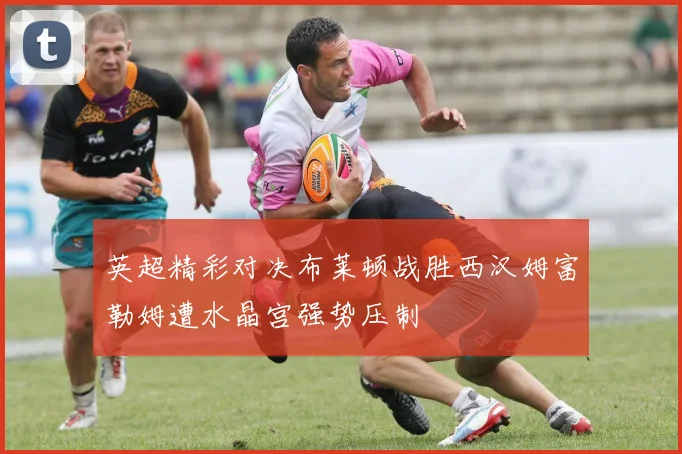 英超精彩对决布莱顿战胜西汉姆富勒姆遭水晶宫强势压制