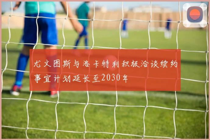 尤文图斯与洛卡特利积极洽谈续约事宜计划延长至2030年