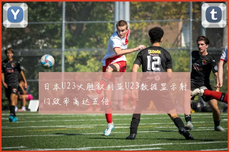 日本U23大胜叙利亚U23数据显示射门效率高达五倍