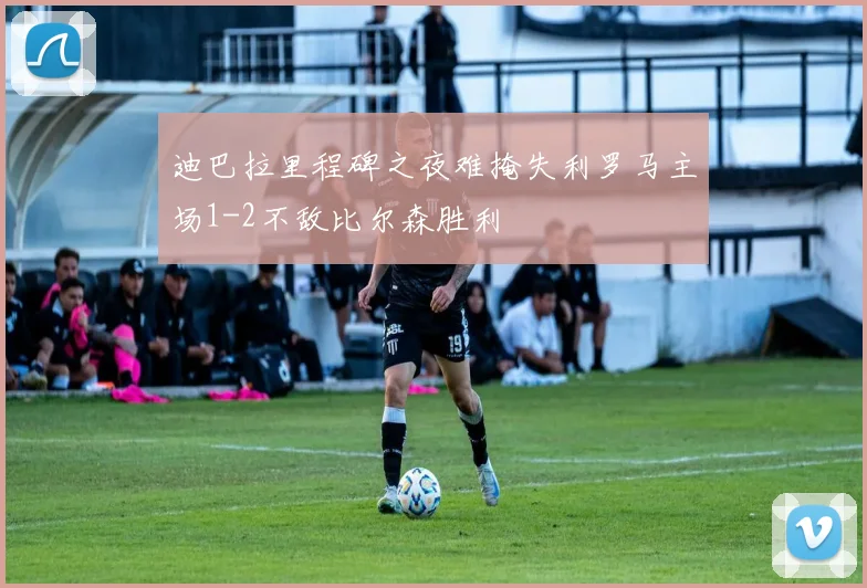 迪巴拉里程碑之夜难掩失利罗马主场1-2不敌比尔森胜利