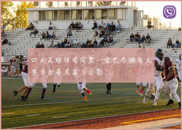 四大足球传奇同聚一堂巴乔晒与大罗马尔蒂尼菲戈合影