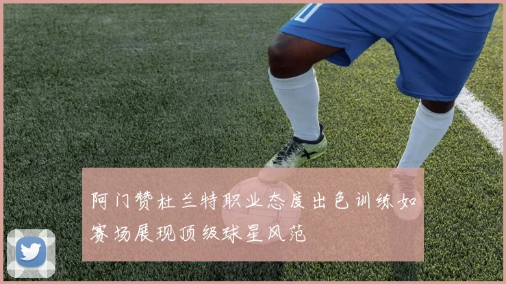 阿门赞杜兰特职业态度出色训练如赛场展现顶级球星风范