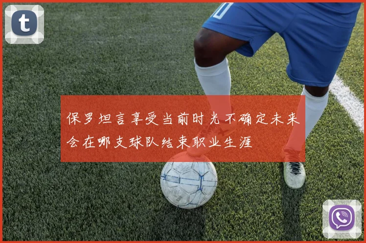 保罗坦言享受当前时光不确定未来会在哪支球队结束职业生涯