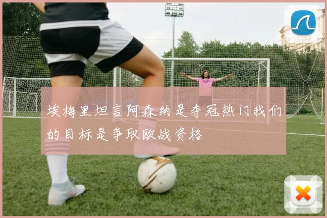 埃梅里坦言阿森纳是夺冠热门我们的目标是争取欧战资格