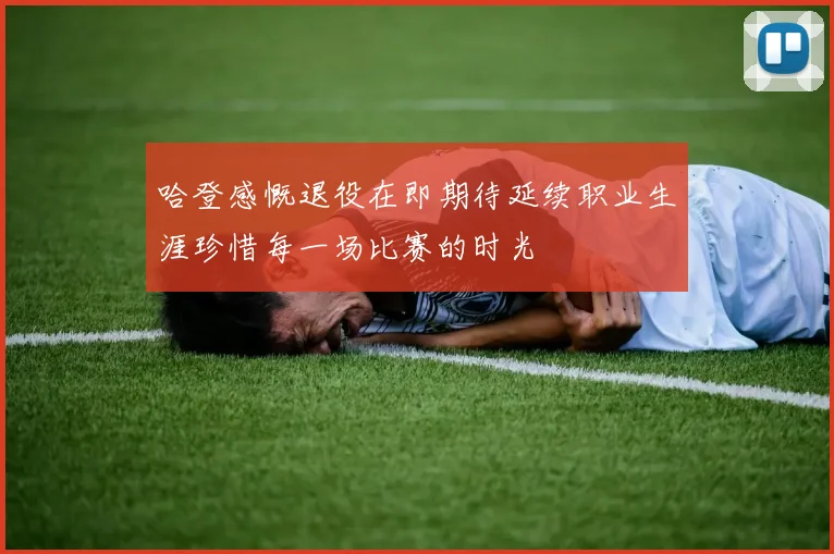 哈登感慨退役在即期待延续职业生涯珍惜每一场比赛的时光