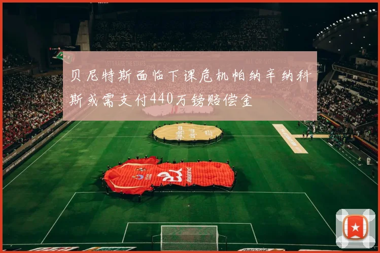 贝尼特斯面临下课危机帕纳辛纳科斯或需支付440万镑赔偿金