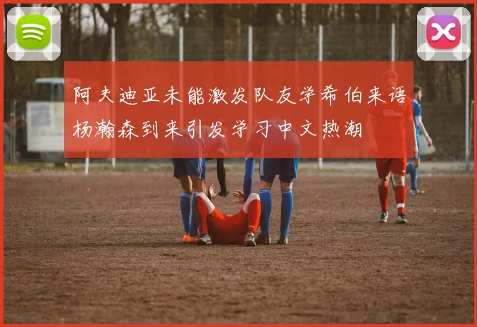 阿夫迪亚未能激发队友学希伯来语杨瀚森到来引发学习中文热潮