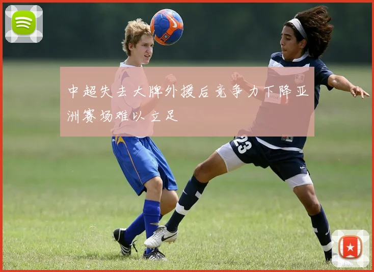 中超失去大牌外援后竞争力下降亚洲赛场难以立足