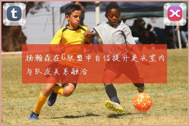 杨瀚森在G联盟中自信提升更衣室内与队友关系融洽