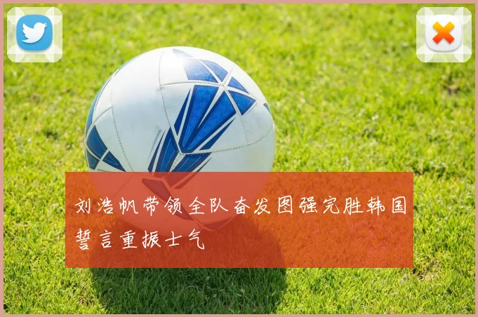 刘浩帆带领全队奋发图强完胜韩国誓言重振士气