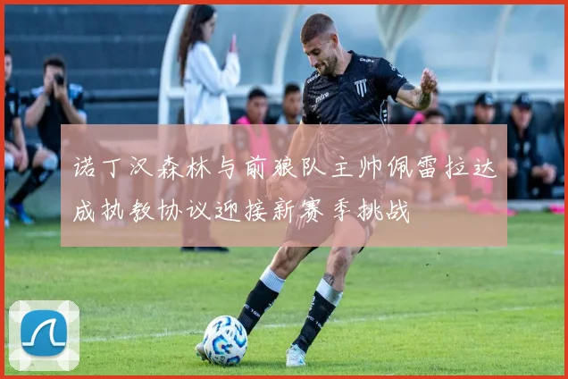 诺丁汉森林与前狼队主帅佩雷拉达成执教协议迎接新赛季挑战