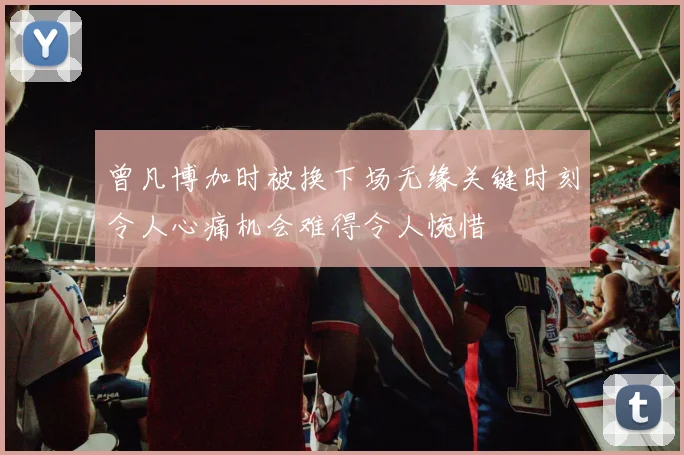 曾凡博加时被换下场无缘关键时刻令人心痛机会难得令人惋惜