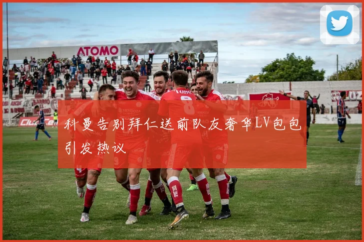 科曼告别拜仁送前队友奢华LV包包引发热议