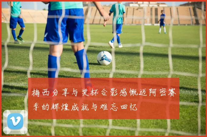 梅西分享与奖杯合影感慨迈阿密赛季的辉煌成就与难忘回忆