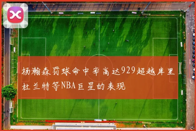 杨瀚森罚球命中率高达929超越库里杜兰特等NBA巨星的表现