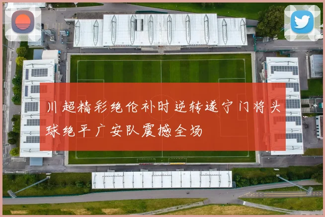 川超精彩绝伦补时逆转遂宁门将头球绝平广安队震撼全场
