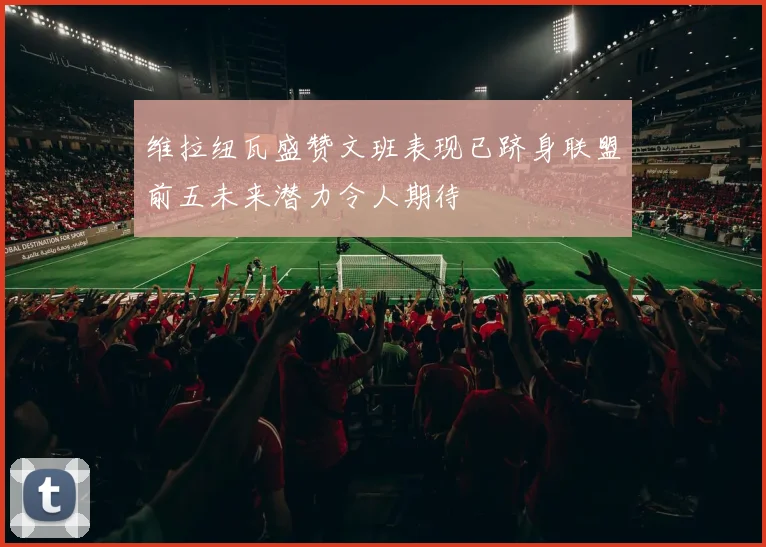 维拉纽瓦盛赞文班表现已跻身联盟前五未来潜力令人期待