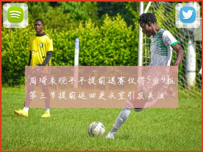 周琦表现平平提前退赛仅得5分9板第三节提前返回更衣室引发关注