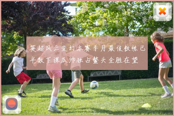 英超风云变幻本赛季月最佳教练已半数下课瓜帅独占鳌头全胜在望