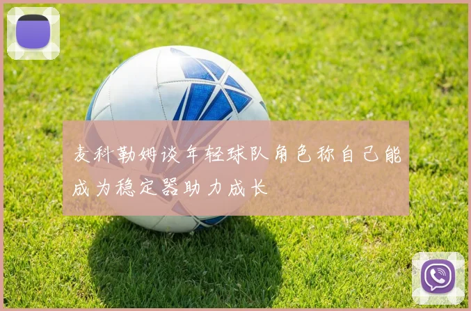 麦科勒姆谈年轻球队角色称自己能成为稳定器助力成长