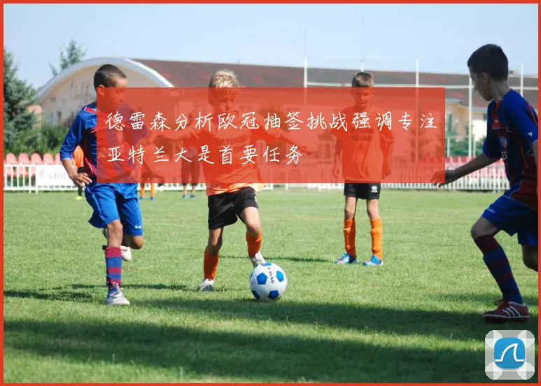 德雷森分析欧冠抽签挑战强调专注亚特兰大是首要任务