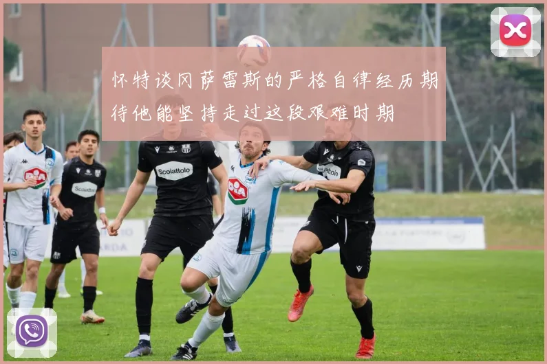 怀特谈冈萨雷斯的严格自律经历期待他能坚持走过这段艰难时期