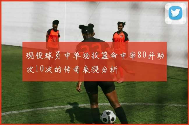 现役球员中单场投篮命中率80并助攻10次的传奇表现分析