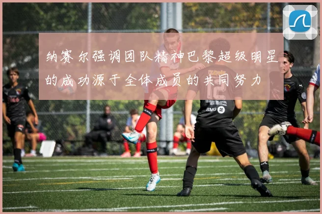 纳赛尔强调团队精神巴黎超级明星的成功源于全体成员的共同努力