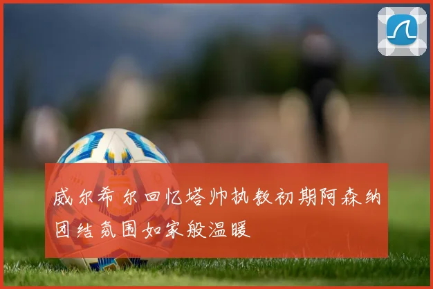 威尔希尔回忆塔帅执教初期阿森纳团结氛围如家般温暖